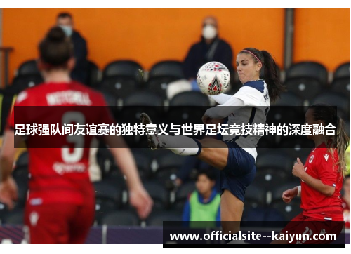 足球强队间友谊赛的独特意义与世界足坛竞技精神的深度融合 足球强队间友谊赛的独特意义与世界足坛竞技精神的深度融合