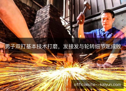 男子双打基本技术打磨,发接发与轮转细节定成败 男子双打基本技术打磨,发接发与轮转细节定成败