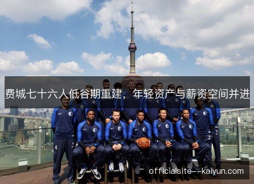 费城七十六人低谷期重建，年轻资产与薪资空间并进